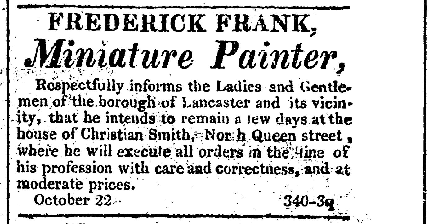Advertisement reading Frederick Frank, Miniature Painter, Respectfully informs the Ladies and Gentelmen of the borough of Lancaster and its vicinity, that he intends to remain a few days at the house of Christian Smith, North Queen stree, where he will execute all orders in the line of his profession with care and correctness, and at moderate prices. October 22. 340-3q.